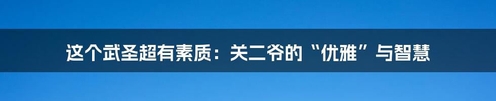 这个武圣超有素质:关二爷的“优雅”与智慧