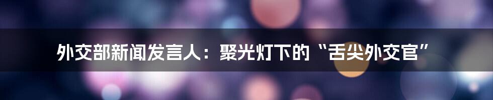 外交部新闻发言人:聚光灯下的“舌尖外交官”