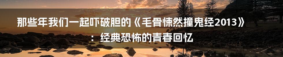那些年我们一起吓破胆的《毛骨悚然撞鬼经2013》：经典恐怖的青春回忆