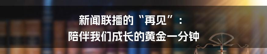 新闻联播的“再见”: 陪伴我们成长的黄金一分钟