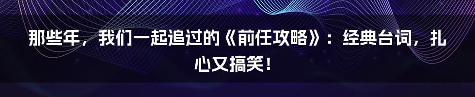那些年，我们一起追过的《前任攻略》：经典台词，扎心又搞笑！