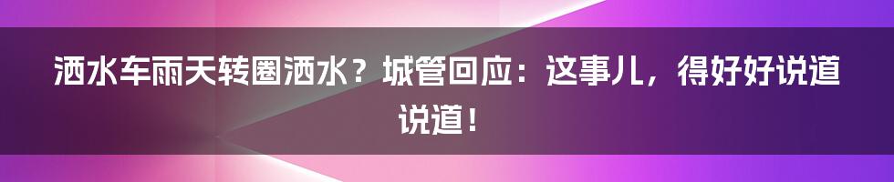 洒水车雨天转圈洒水?城管回应:这事儿,得好好说道说道!