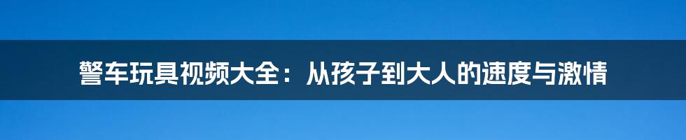 警车玩具视频大全：从孩子到大人的速度与激情
