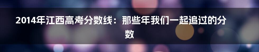 2014年江西高考分数线：那些年我们一起追过的分数
