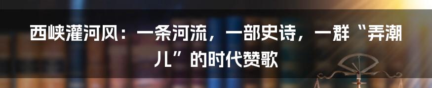 西峡灌河风：一条河流，一部史诗，一群“弄潮儿”的时代赞歌