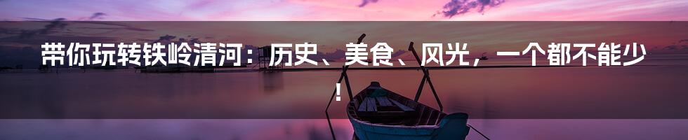 带你玩转铁岭清河:历史、美食、风光,一个都不能少!