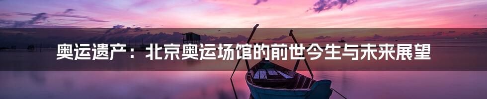 奥运遗产：北京奥运场馆的前世今生与未来展望