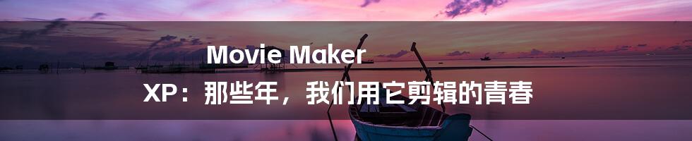 Movie Maker XP：那些年，我们用它剪辑的青春
