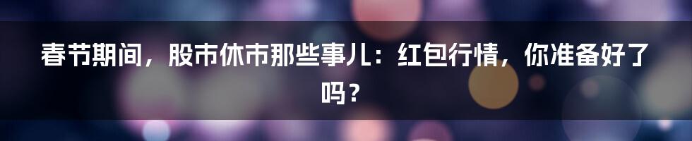 春节期间,股市休市那些事儿:红包行情,你准备好了吗?