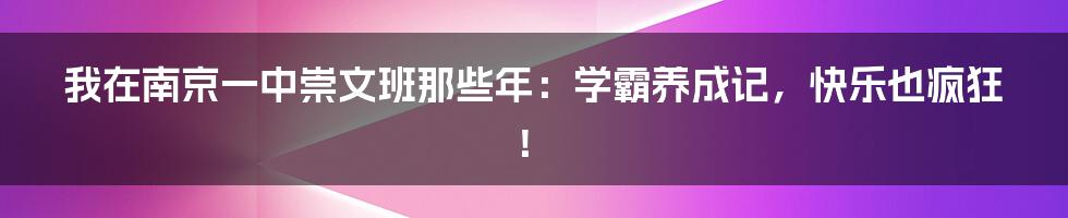 我在南京一中崇文班那些年：学霸养成记，快乐也疯狂！
