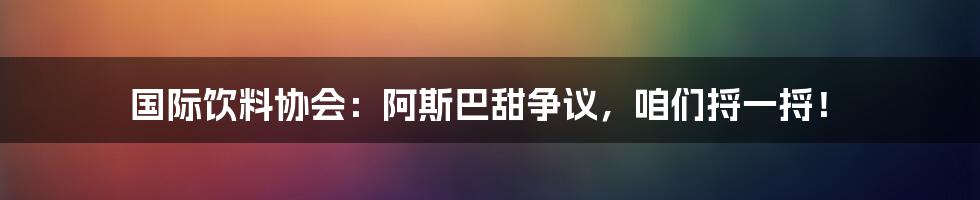 国际饮料协会:阿斯巴甜争议,咱们捋一捋!