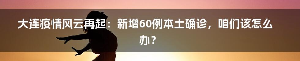 大连疫情风云再起:新增60例本土确诊,咱们该怎么办?