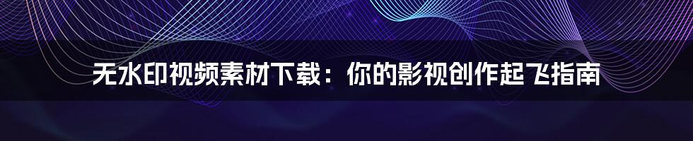 无水印视频素材下载：你的影视创作起飞指南