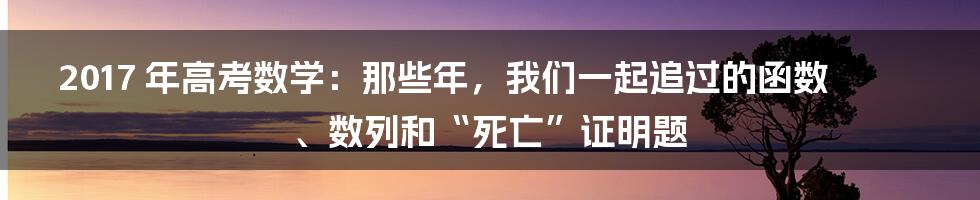 2017 年高考数学：那些年，我们一起追过的函数、数列和“死亡”证明题