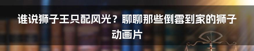 谁说狮子王只配风光?聊聊那些倒霉到家的狮子动画片