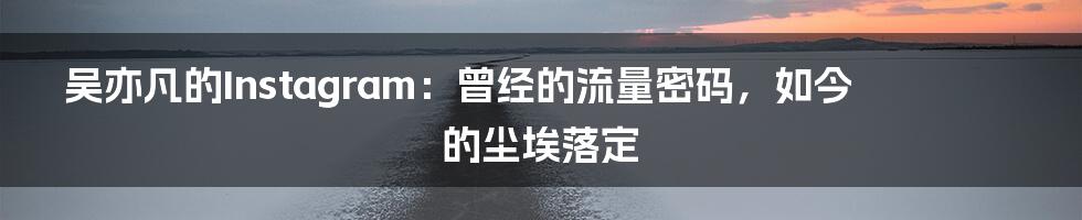 吴亦凡的Instagram:曾经的流量密码,如今的尘埃落定