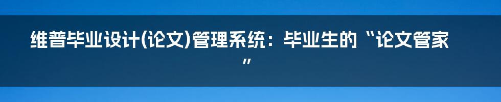 维普毕业设计(论文)管理系统:毕业生的“论文管家”