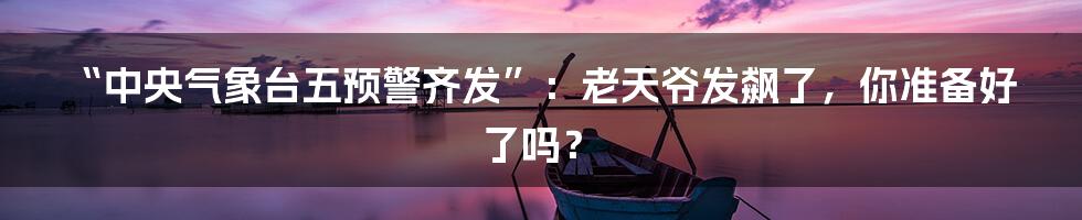 “中央气象台五预警齐发”：老天爷发飙了，你准备好了吗？