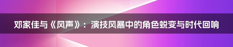 邓家佳与《风声》：演技风暴中的角色蜕变与时代回响
