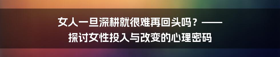 女人一旦深耕就很难再回头吗?—— 探讨女性投入与改变的心理密码