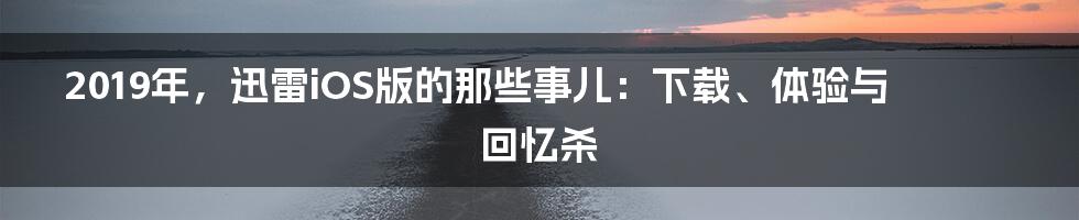 2019年,迅雷iOS版的那些事儿:下载、体验与回忆杀