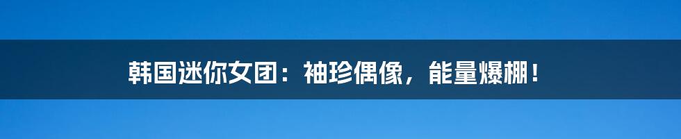 韩国迷你女团:袖珍偶像,能量爆棚!