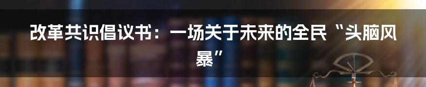 改革共识倡议书:一场关于未来的全民“头脑风暴”