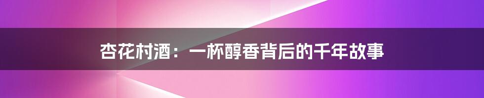 杏花村酒：一杯醇香背后的千年故事