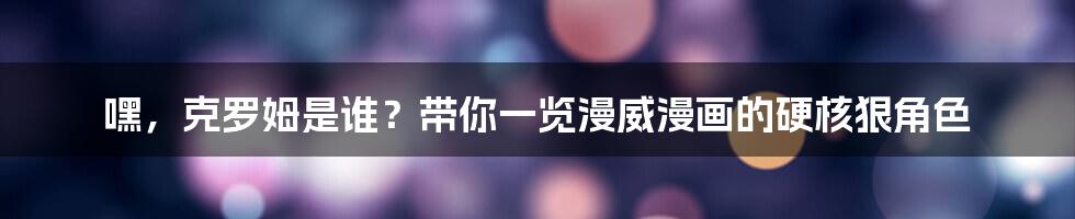 嘿,克罗姆是谁?带你一览漫威漫画的硬核狠角色
