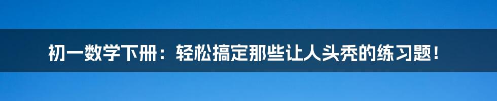 初一数学下册:轻松搞定那些让人头秃的练习题!