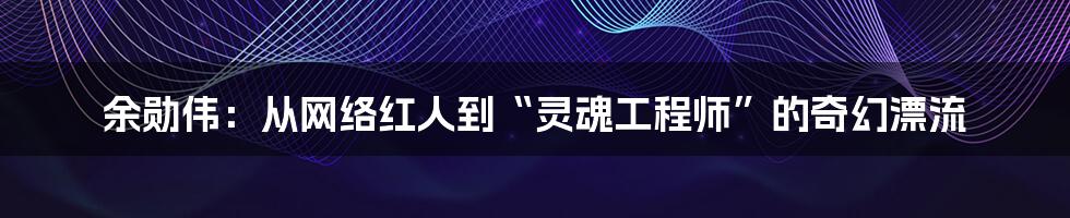 余勋伟:从网络红人到“灵魂工程师”的奇幻漂流