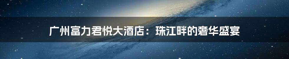 广州富力君悦大酒店：珠江畔的奢华盛宴
