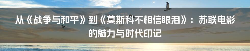 从《战争与和平》到《莫斯科不相信眼泪》：苏联电影的魅力与时代印记
