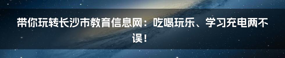 带你玩转长沙市教育信息网：吃喝玩乐、学习充电两不误！