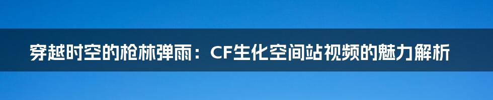 穿越时空的枪林弹雨：CF生化空间站视频的魅力解析