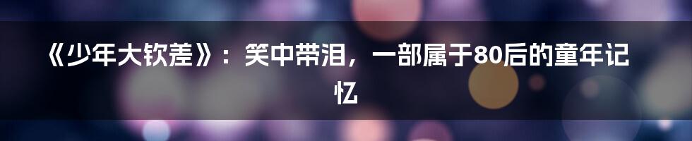 《少年大钦差》:笑中带泪,一部属于80后的童年记忆