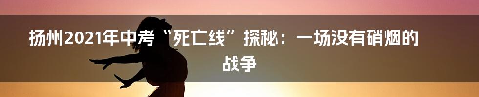 扬州2021年中考“死亡线”探秘:一场没有硝烟的战争