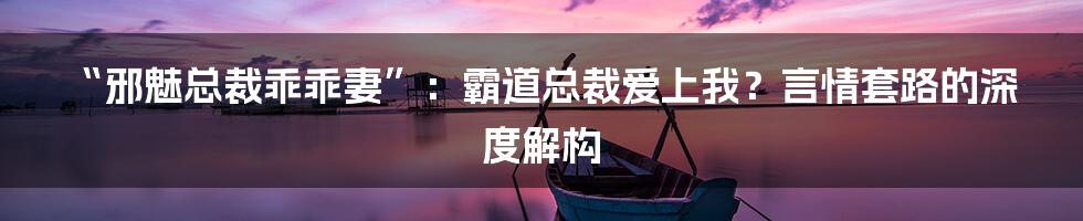 “邪魅总裁乖乖妻”:霸道总裁爱上我?言情套路的深度解构