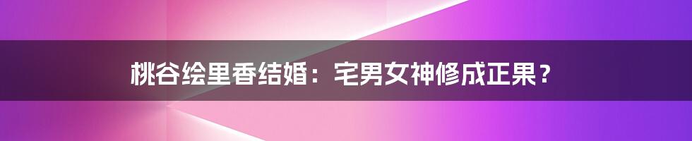 桃谷绘里香结婚:宅男女神修成正果?