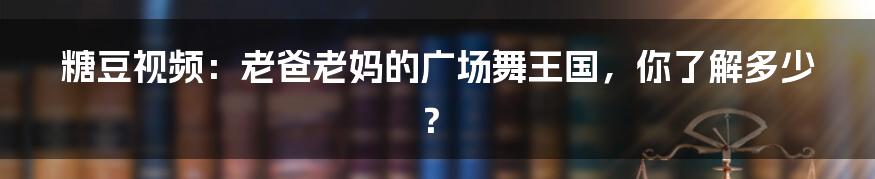 糖豆视频：老爸老妈的广场舞王国，你了解多少？