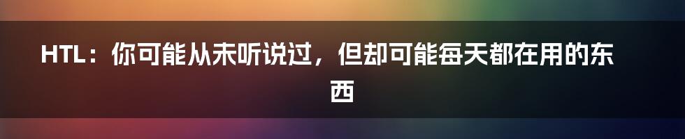 HTL：你可能从未听说过，但却可能每天都在用的东西