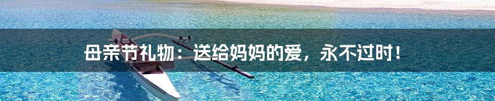 母亲节礼物:送给妈妈的爱,永不过时!