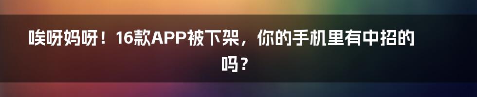 唉呀妈呀！16款APP被下架，你的手机里有中招的吗？