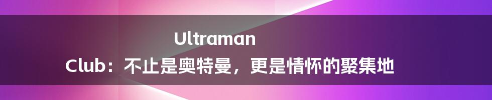 Ultraman Club：不止是奥特曼，更是情怀的聚集地