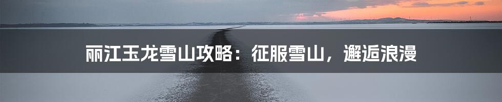 丽江玉龙雪山攻略：征服雪山，邂逅浪漫