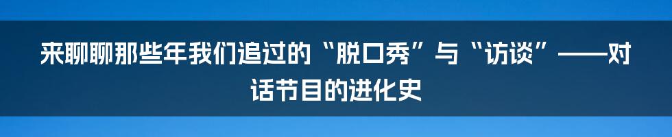 来聊聊那些年我们追过的“脱口秀”与“访谈”——对话节目的进化史
