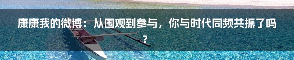 康康我的微博：从围观到参与，你与时代同频共振了吗？