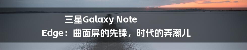 三星Galaxy Note Edge：曲面屏的先锋，时代的弄潮儿
