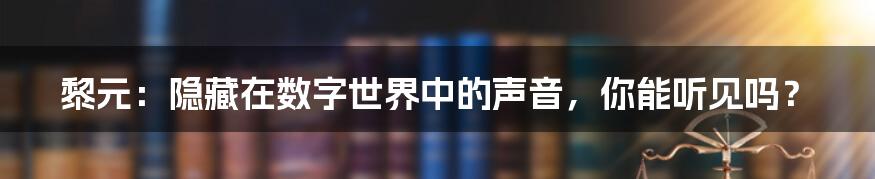 黎元：隐藏在数字世界中的声音，你能听见吗？