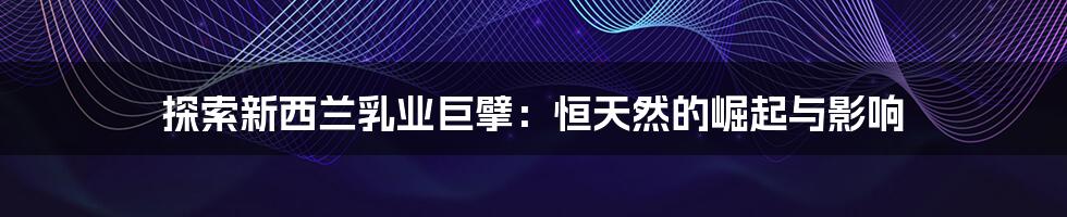 探索新西兰乳业巨擘：恒天然的崛起与影响